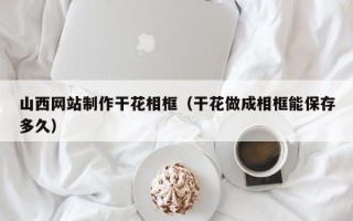 黄骅山西网站制作干花相框（干花做成相框能保存多久）